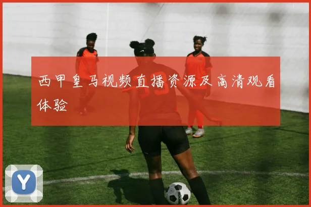 西甲皇马视频直播资源及高清观看体验