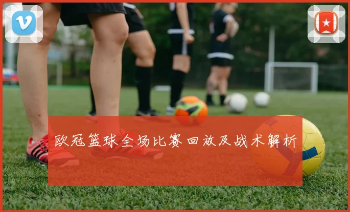 欧冠篮球全场比赛回放及战术解析