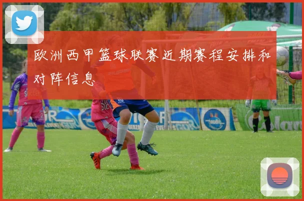 欧洲西甲篮球联赛近期赛程安排和对阵信息