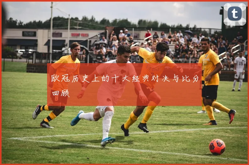 欧冠历史上的十大经典对决与比分回顾
